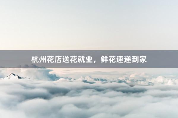 杭州花店送花就业，鲜花速递到家